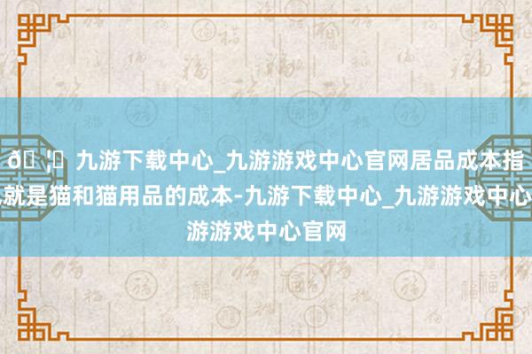 🦄九游下载中心_九游游戏中心官网居品成本指的也就是猫和猫用品的成本-九游下载中心_九游游戏中心官网