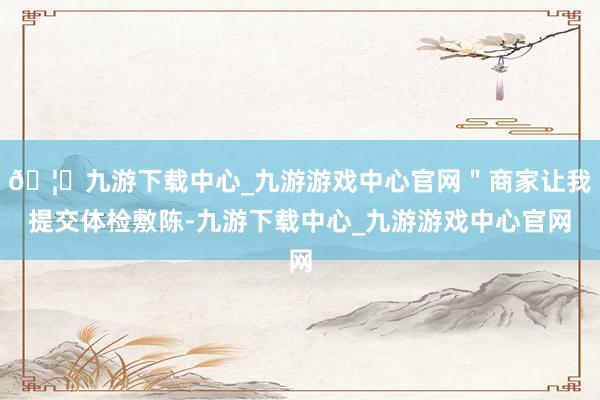 🦄九游下载中心_九游游戏中心官网＂商家让我提交体检敷陈-九游下载中心_九游游戏中心官网