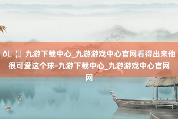 🦄九游下载中心_九游游戏中心官网看得出来他很可爱这个球-九游下载中心_九游游戏中心官网