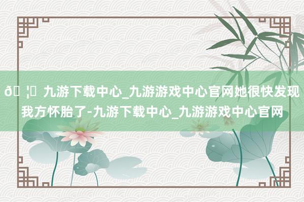 🦄九游下载中心_九游游戏中心官网她很快发现我方怀胎了-九游下载中心_九游游戏中心官网