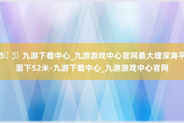 🦄九游下载中心_九游游戏中心官网最大埋深海平面下52米-九游下载中心_九游游戏中心官网