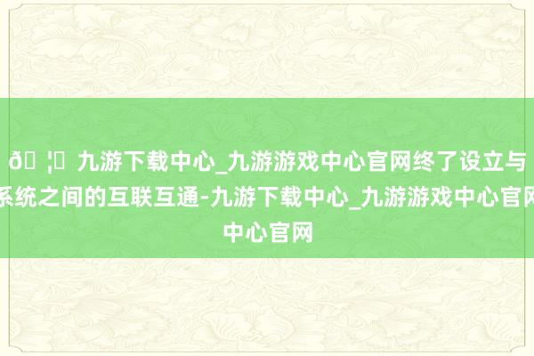 🦄九游下载中心_九游游戏中心官网终了设立与系统之间的互联互通-九游下载中心_九游游戏中心官网