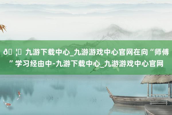 🦄九游下载中心_九游游戏中心官网　　在向“师傅”学习经由中-九游下载中心_九游游戏中心官网