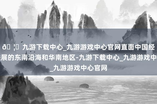 🦄九游下载中心_九游游戏中心官网直面中国经济最进展的东南沿海和华南地区-九游下载中心_九游游戏中心官网