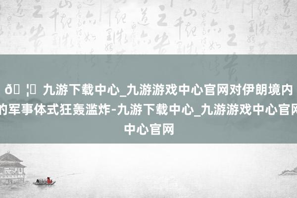 🦄九游下载中心_九游游戏中心官网对伊朗境内的军事体式狂轰滥炸-九游下载中心_九游游戏中心官网