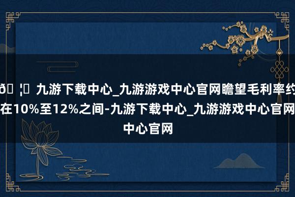🦄九游下载中心_九游游戏中心官网瞻望毛利率约在10%至12%之间-九游下载中心_九游游戏中心官网