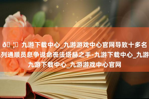 🦄九游下载中心_九游游戏中心官网导致十多名正在干预以色列通顺员息争说命丧法塔赫之手-九游下载中心_九游游戏中心官网