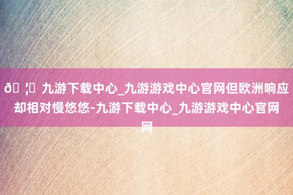 🦄九游下载中心_九游游戏中心官网但欧洲响应却相对慢悠悠-九游下载中心_九游游戏中心官网