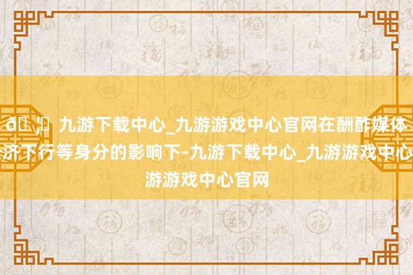 🦄九游下载中心_九游游戏中心官网在酬酢媒体和经济下行等身分的影响下-九游下载中心_九游游戏中心官网