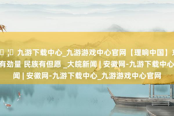 🦄九游下载中心_九游游戏中心官网【理响中国】东谈主民有信仰 国度有劲量 民族有但愿 _大皖新闻 | 安徽网-九游下载中心_九游游戏中心官网