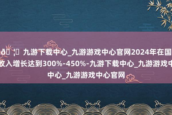 🦄九游下载中心_九游游戏中心官网2024年在国际阛阓收入增长达到300%-450%-九游下载中心_九游游戏中心官网