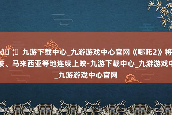 🦄九游下载中心_九游游戏中心官网《哪吒2》将在新加坡、马来西亚等地连续上映-九游下载中心_九游游戏中心官网