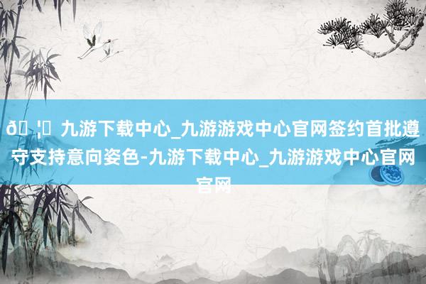 🦄九游下载中心_九游游戏中心官网签约首批遵守支持意向姿色-九游下载中心_九游游戏中心官网