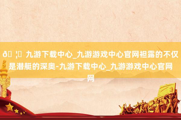 🦄九游下载中心_九游游戏中心官网袒露的不仅是潜艇的深奥-九游下载中心_九游游戏中心官网