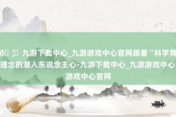 🦄九游下载中心_九游游戏中心官网跟着“科学育儿”理念的潜入东说念主心-九游下载中心_九游游戏中心官网