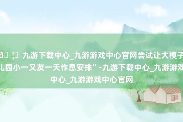 🦄九游下载中心_九游游戏中心官网尝试让大模子盘算“幼儿园小一又友一天作息安排”-九游下载中心_九游游戏中心官网
