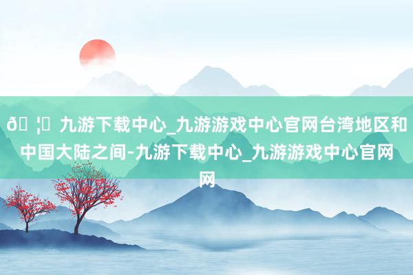 🦄九游下载中心_九游游戏中心官网台湾地区和中国大陆之间-九游下载中心_九游游戏中心官网