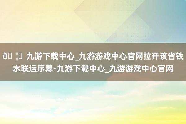 🦄九游下载中心_九游游戏中心官网拉开该省铁水联运序幕-九游下载中心_九游游戏中心官网