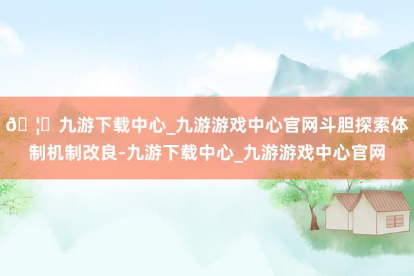 🦄九游下载中心_九游游戏中心官网斗胆探索体制机制改良-九游下载中心_九游游戏中心官网