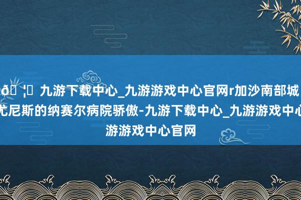 🦄九游下载中心_九游游戏中心官网r加沙南部城市汗尤尼斯的纳赛尔病院骄傲-九游下载中心_九游游戏中心官网