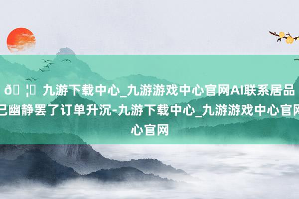 🦄九游下载中心_九游游戏中心官网AI联系居品已幽静罢了订单升沉-九游下载中心_九游游戏中心官网