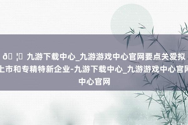 🦄九游下载中心_九游游戏中心官网要点关爱拟上市和专精特新企业-九游下载中心_九游游戏中心官网