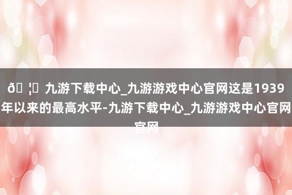 🦄九游下载中心_九游游戏中心官网这是1939年以来的最高水平-九游下载中心_九游游戏中心官网
