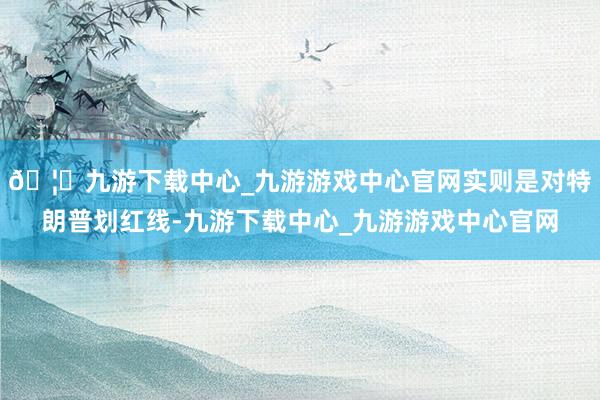 🦄九游下载中心_九游游戏中心官网实则是对特朗普划红线-九游下载中心_九游游戏中心官网