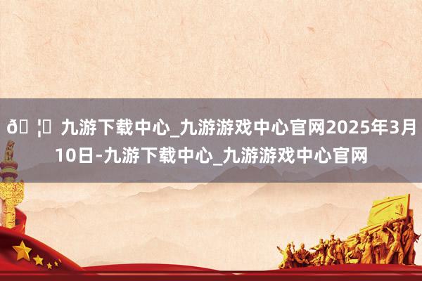 🦄九游下载中心_九游游戏中心官网2025年3月10日-九游下载中心_九游游戏中心官网