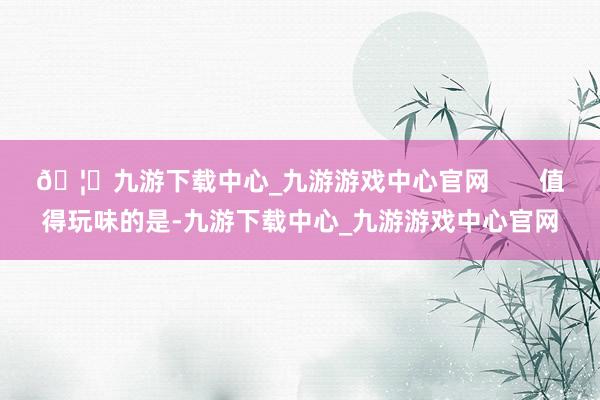 🦄九游下载中心_九游游戏中心官网       值得玩味的是-九游下载中心_九游游戏中心官网