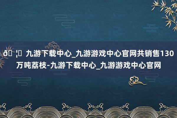 🦄九游下载中心_九游游戏中心官网共销售130万吨荔枝-九游下载中心_九游游戏中心官网