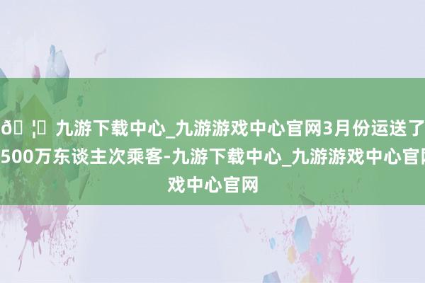 🦄九游下载中心_九游游戏中心官网3月份运送了1500万东谈主次乘客-九游下载中心_九游游戏中心官网