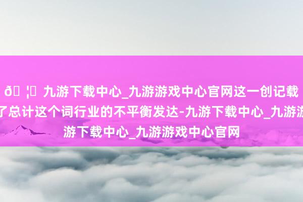 🦄九游下载中心_九游游戏中心官网这一创记载的一年隐蔽了总计这个词行业的不平衡发达-九游下载中心_九游游戏中心官网