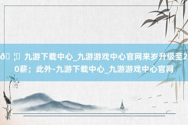 🦄九游下载中心_九游游戏中心官网来岁升级至20薪；此外-九游下载中心_九游游戏中心官网