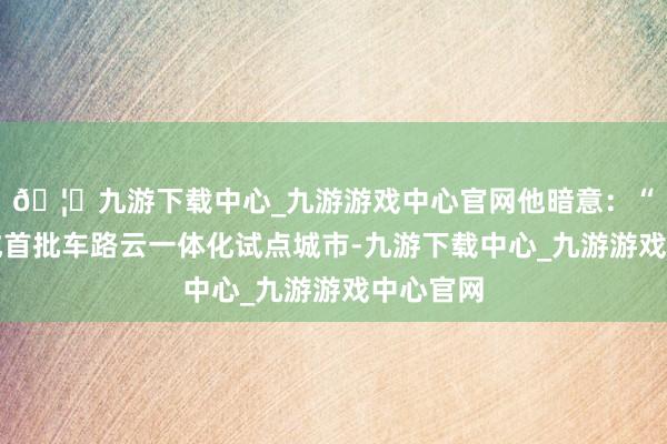 🦄九游下载中心_九游游戏中心官网他暗意：“深圳看成首批车路云一体化试点城市-九游下载中心_九游游戏中心官网