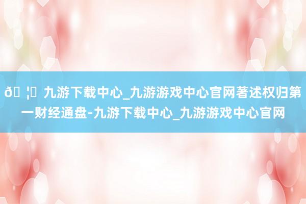 🦄九游下载中心_九游游戏中心官网著述权归第一财经通盘-九游下载中心_九游游戏中心官网