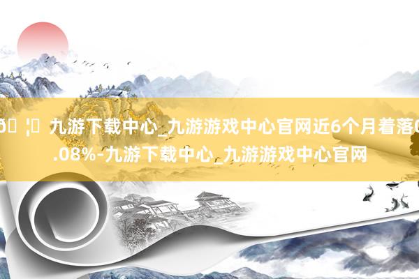 🦄九游下载中心_九游游戏中心官网近6个月着落0.08%-九游下载中心_九游游戏中心官网