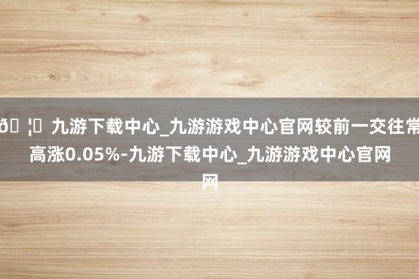 🦄九游下载中心_九游游戏中心官网较前一交往常高涨0.05%-九游下载中心_九游游戏中心官网