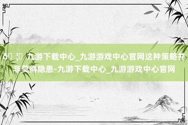 🦄九游下载中心_九游游戏中心官网这种策略并非莫得隐患-九游下载中心_九游游戏中心官网