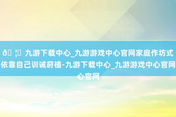 🦄九游下载中心_九游游戏中心官网家庭作坊式依靠自己训诫莳植-九游下载中心_九游游戏中心官网