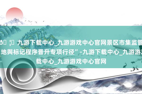 🦄九游下载中心_九游游戏中心官网景区市集监管分局运行“地舆标记程序晋升专项行径”-九游下载中心_九游游戏中心官网