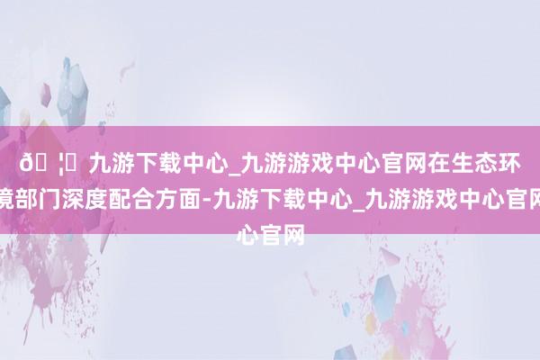 🦄九游下载中心_九游游戏中心官网　　在生态环境部门深度配合方面-九游下载中心_九游游戏中心官网