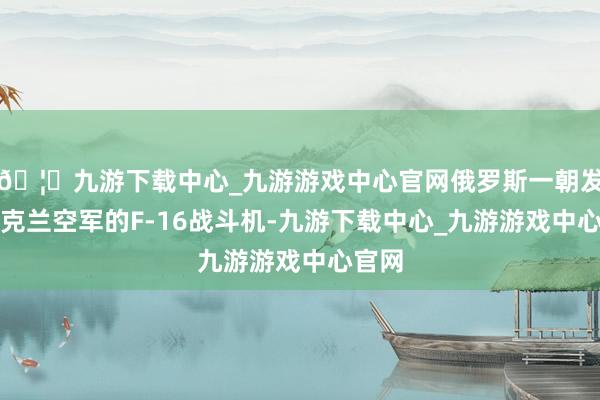 🦄九游下载中心_九游游戏中心官网俄罗斯一朝发现乌克兰空军的F-16战斗机-九游下载中心_九游游戏中心官网