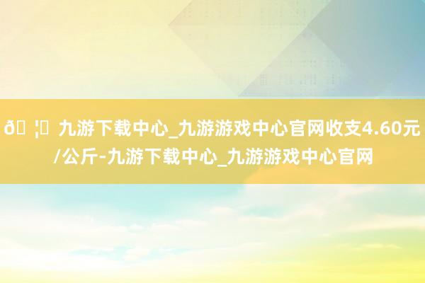 🦄九游下载中心_九游游戏中心官网收支4.60元/公斤-九游下载中心_九游游戏中心官网