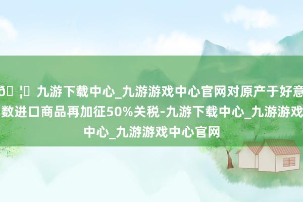 🦄九游下载中心_九游游戏中心官网对原产于好意思国的扫数进口商品再加征50%关税-九游下载中心_九游游戏中心官网