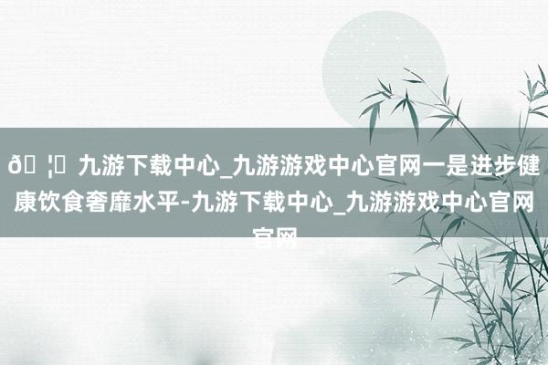 🦄九游下载中心_九游游戏中心官网一是进步健康饮食奢靡水平-九游下载中心_九游游戏中心官网