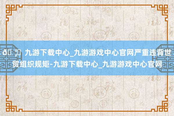 🦄九游下载中心_九游游戏中心官网严重违背世贸组织规矩-九游下载中心_九游游戏中心官网