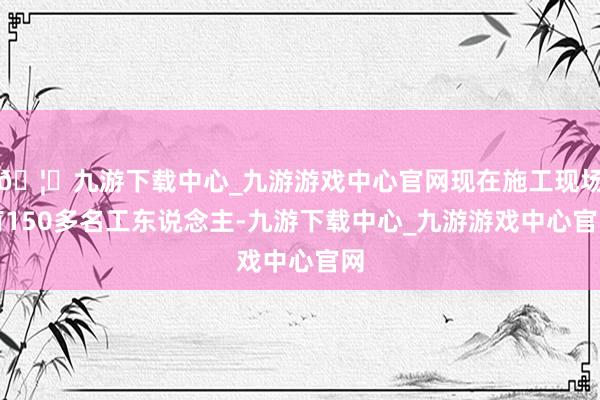 🦄九游下载中心_九游游戏中心官网现在施工现场有150多名工东说念主-九游下载中心_九游游戏中心官网