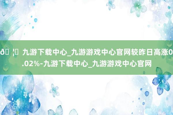 🦄九游下载中心_九游游戏中心官网较昨日高涨0.02%-九游下载中心_九游游戏中心官网