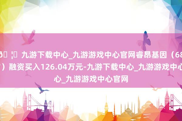 🦄九游下载中心_九游游戏中心官网睿昂基因（688217）融资买入126.04万元-九游下载中心_九游游戏中心官网